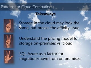Patterns for Cloud Computing
                   Takeaways

          Storage in the cloud may look the
          same, but breaks the affinity issue

          Understand the pricing model for
          storage on-premises vs. cloud

          SQL Azure as a factor for
          migration/move from on premises
 