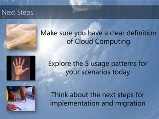 Next Steps

             Make sure you have a clear definition
                    of Cloud Computing


               Explore the 5 usage patterns for
                    your scenarios today


                 Think about the next steps for
                implementation and migration
 