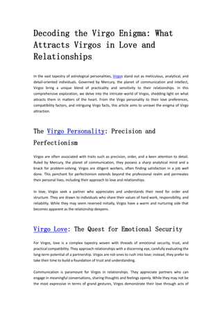 Decoding the Virgo Enigma: What
Attracts Virgos in Love and
Relationships
In the vast tapestry of astrological personalities, Virgos stand out as meticulous, analytical, and
detail-oriented individuals. Governed by Mercury, the planet of communication and intellect,
Virgos bring a unique blend of practicality and sensitivity to their relationships. In this
comprehensive exploration, we delve into the intricate world of Virgos, shedding light on what
attracts them in matters of the heart. From the Virgo personality to their love preferences,
compatibility factors, and intriguing Virgo facts, this article aims to unravel the enigma of Virgo
attraction.
The Virgo Personality: Precision and
Perfectionism
Virgos are often associated with traits such as precision, order, and a keen attention to detail.
Ruled by Mercury, the planet of communication, they possess a sharp analytical mind and a
knack for problem-solving. Virgos are diligent workers, often finding satisfaction in a job well
done. This penchant for perfectionism extends beyond the professional realm and permeates
their personal lives, including their approach to love and relationships.
In love, Virgos seek a partner who appreciates and understands their need for order and
structure. They are drawn to individuals who share their values of hard work, responsibility, and
reliability. While they may seem reserved initially, Virgos have a warm and nurturing side that
becomes apparent as the relationship deepens.
Virgo Love: The Quest for Emotional Security
For Virgos, love is a complex tapestry woven with threads of emotional security, trust, and
practical compatibility. They approach relationships with a discerning eye, carefully evaluating the
long-term potential of a partnership. Virgos are not ones to rush into love; instead, they prefer to
take their time to build a foundation of trust and understanding.
Communication is paramount for Virgos in relationships. They appreciate partners who can
engage in meaningful conversations, sharing thoughts and feelings openly. While they may not be
the most expressive in terms of grand gestures, Virgos demonstrate their love through acts of
 