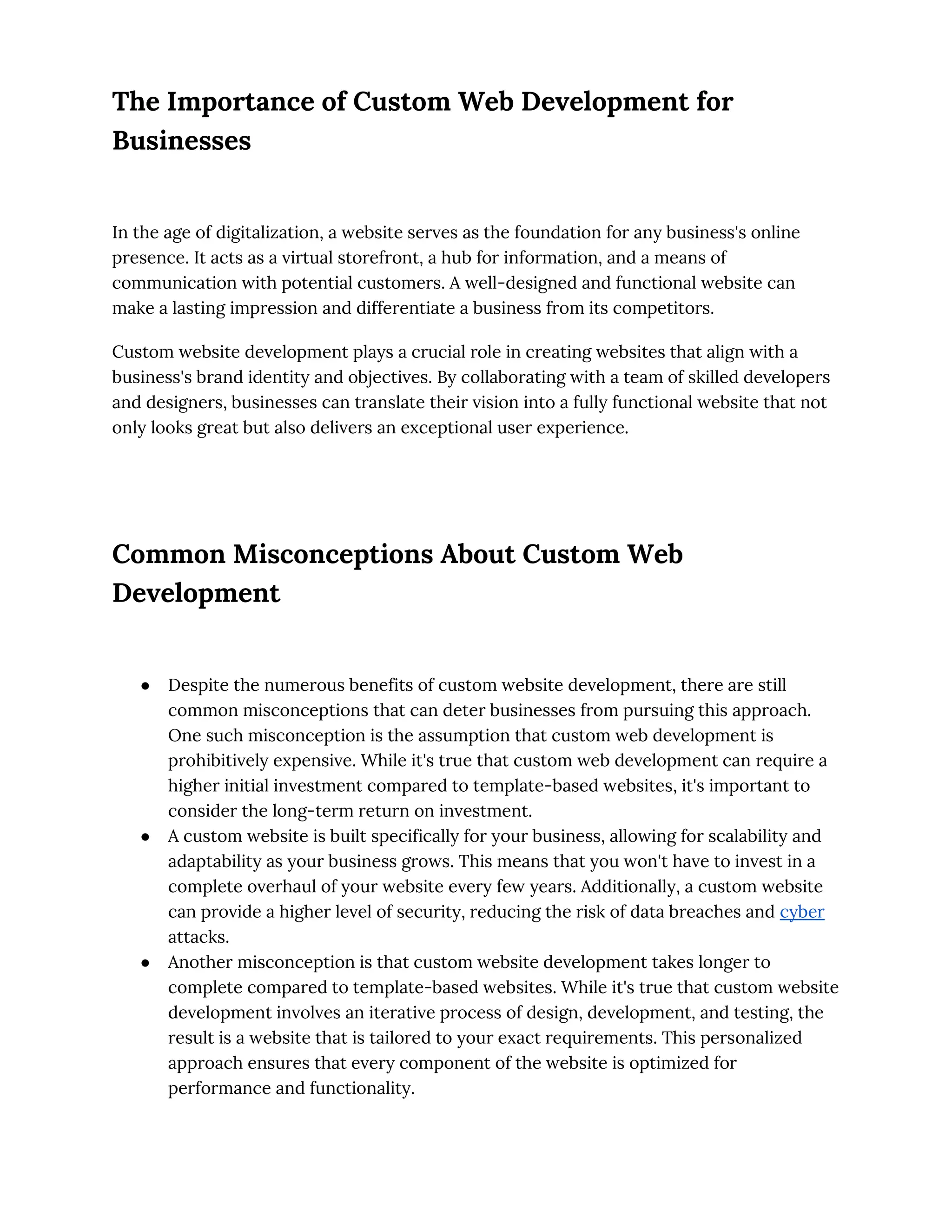 The Importance of Custom Web Development for
Businesses
In the age of digitalization, a website serves as the foundation for any business's online
presence. It acts as a virtual storefront, a hub for information, and a means of
communication with potential customers. A well-designed and functional website can
make a lasting impression and differentiate a business from its competitors.
Custom website development plays a crucial role in creating websites that align with a
business's brand identity and objectives. By collaborating with a team of skilled developers
and designers, businesses can translate their vision into a fully functional website that not
only looks great but also delivers an exceptional user experience.
Common Misconceptions About Custom Web
Development
● Despite the numerous benefits of custom website development, there are still
common misconceptions that can deter businesses from pursuing this approach.
One such misconception is the assumption that custom web development is
prohibitively expensive. While it's true that custom web development can require a
higher initial investment compared to template-based websites, it's important to
consider the long-term return on investment.
● A custom website is built specifically for your business, allowing for scalability and
adaptability as your business grows. This means that you won't have to invest in a
complete overhaul of your website every few years. Additionally, a custom website
can provide a higher level of security, reducing the risk of data breaches and cyber
attacks.
● Another misconception is that custom website development takes longer to
complete compared to template-based websites. While it's true that custom website
development involves an iterative process of design, development, and testing, the
result is a website that is tailored to your exact requirements. This personalized
approach ensures that every component of the website is optimized for
performance and functionality.
 