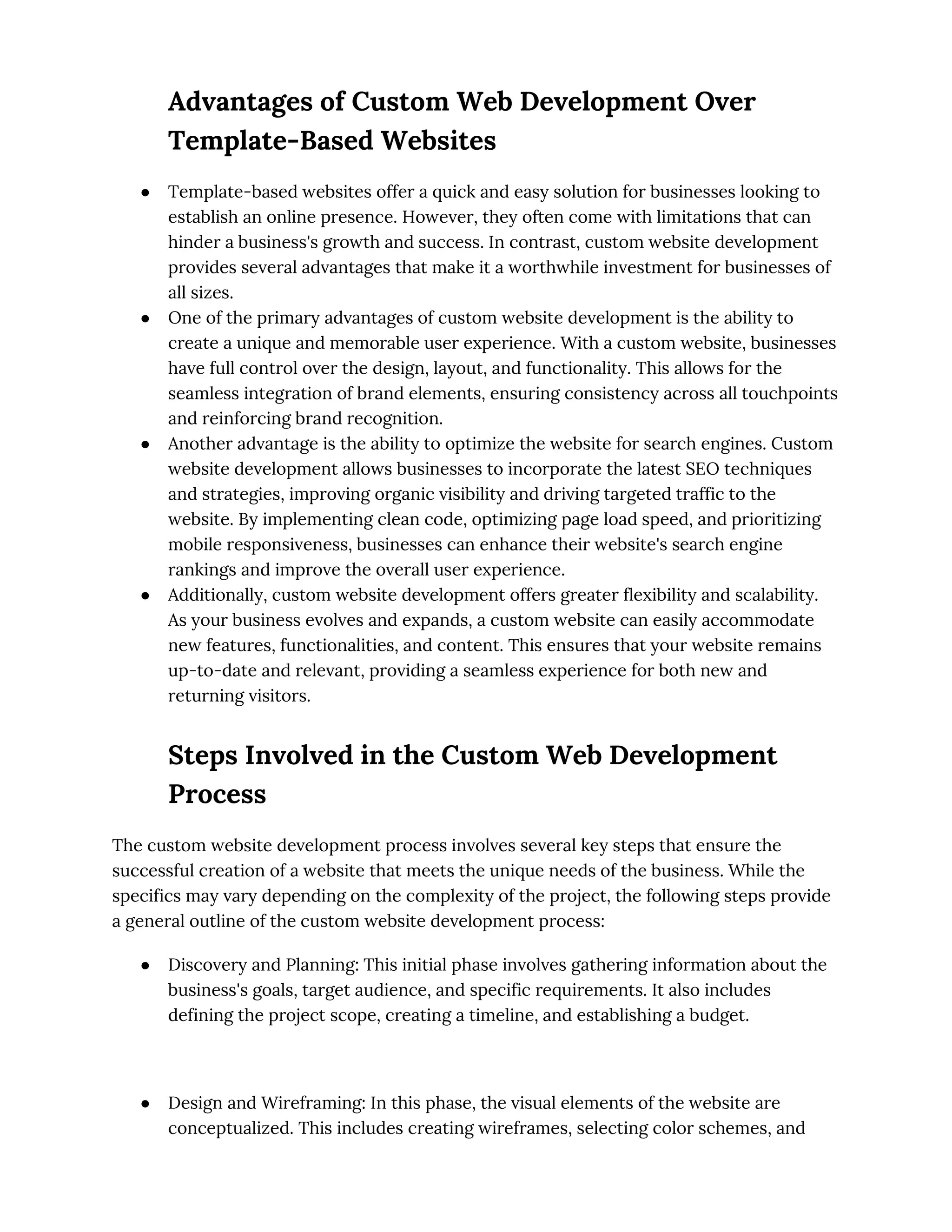 Advantages of Custom Web Development Over
Template-Based Websites
● Template-based websites offer a quick and easy solution for businesses looking to
establish an online presence. However, they often come with limitations that can
hinder a business's growth and success. In contrast, custom website development
provides several advantages that make it a worthwhile investment for businesses of
all sizes.
● One of the primary advantages of custom website development is the ability to
create a unique and memorable user experience. With a custom website, businesses
have full control over the design, layout, and functionality. This allows for the
seamless integration of brand elements, ensuring consistency across all touchpoints
and reinforcing brand recognition.
● Another advantage is the ability to optimize the website for search engines. Custom
website development allows businesses to incorporate the latest SEO techniques
and strategies, improving organic visibility and driving targeted traffic to the
website. By implementing clean code, optimizing page load speed, and prioritizing
mobile responsiveness, businesses can enhance their website's search engine
rankings and improve the overall user experience.
● Additionally, custom website development offers greater flexibility and scalability.
As your business evolves and expands, a custom website can easily accommodate
new features, functionalities, and content. This ensures that your website remains
up-to-date and relevant, providing a seamless experience for both new and
returning visitors.
Steps Involved in the Custom Web Development
Process
The custom website development process involves several key steps that ensure the
successful creation of a website that meets the unique needs of the business. While the
specifics may vary depending on the complexity of the project, the following steps provide
a general outline of the custom website development process:
● Discovery and Planning: This initial phase involves gathering information about the
business's goals, target audience, and specific requirements. It also includes
defining the project scope, creating a timeline, and establishing a budget.
● Design and Wireframing: In this phase, the visual elements of the website are
conceptualized. This includes creating wireframes, selecting color schemes, and
 