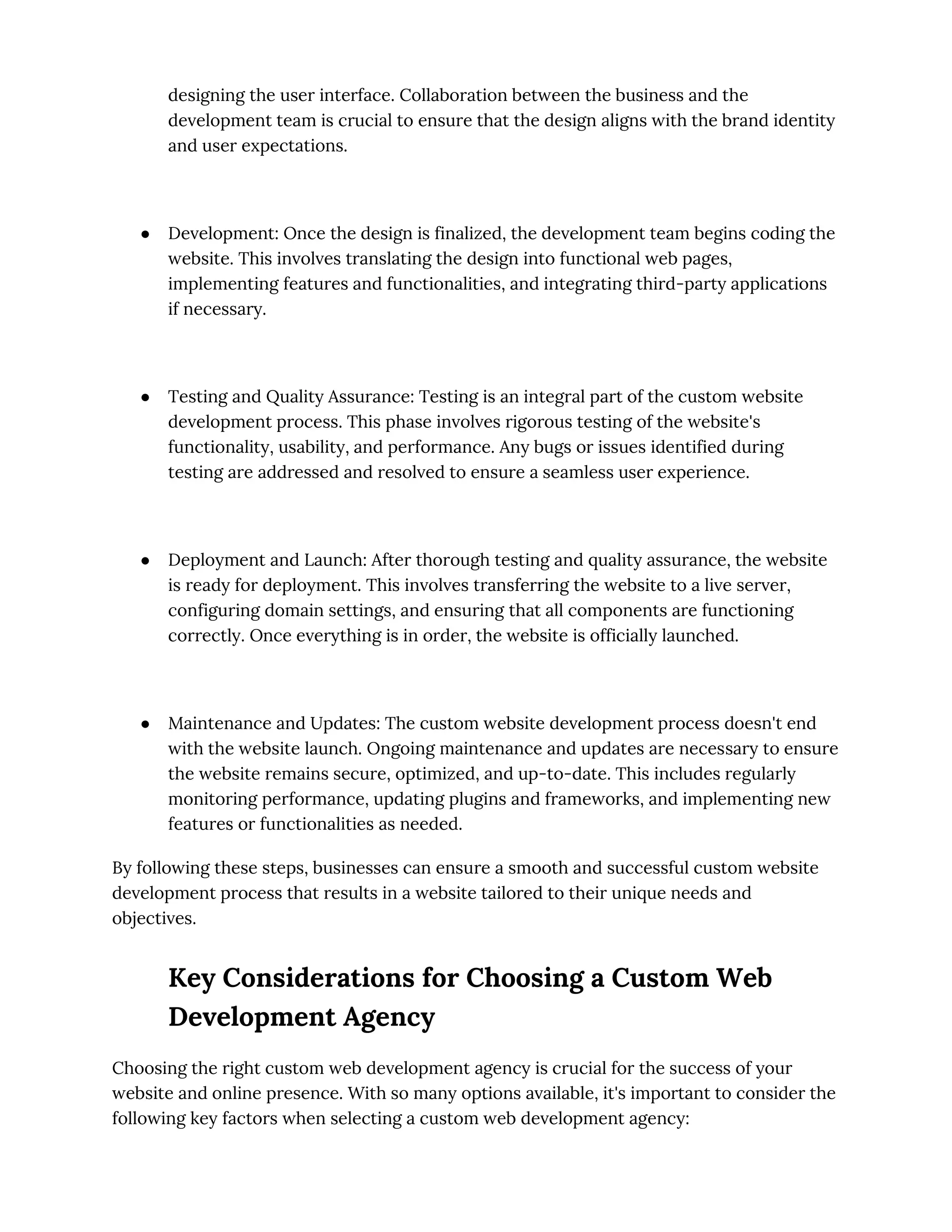 designing the user interface. Collaboration between the business and the
development team is crucial to ensure that the design aligns with the brand identity
and user expectations.
● Development: Once the design is finalized, the development team begins coding the
website. This involves translating the design into functional web pages,
implementing features and functionalities, and integrating third-party applications
if necessary.
● Testing and Quality Assurance: Testing is an integral part of the custom website
development process. This phase involves rigorous testing of the website's
functionality, usability, and performance. Any bugs or issues identified during
testing are addressed and resolved to ensure a seamless user experience.
● Deployment and Launch: After thorough testing and quality assurance, the website
is ready for deployment. This involves transferring the website to a live server,
configuring domain settings, and ensuring that all components are functioning
correctly. Once everything is in order, the website is officially launched.
● Maintenance and Updates: The custom website development process doesn't end
with the website launch. Ongoing maintenance and updates are necessary to ensure
the website remains secure, optimized, and up-to-date. This includes regularly
monitoring performance, updating plugins and frameworks, and implementing new
features or functionalities as needed.
By following these steps, businesses can ensure a smooth and successful custom website
development process that results in a website tailored to their unique needs and
objectives.
Key Considerations for Choosing a Custom Web
Development Agency
Choosing the right custom web development agency is crucial for the success of your
website and online presence. With so many options available, it's important to consider the
following key factors when selecting a custom web development agency:
 