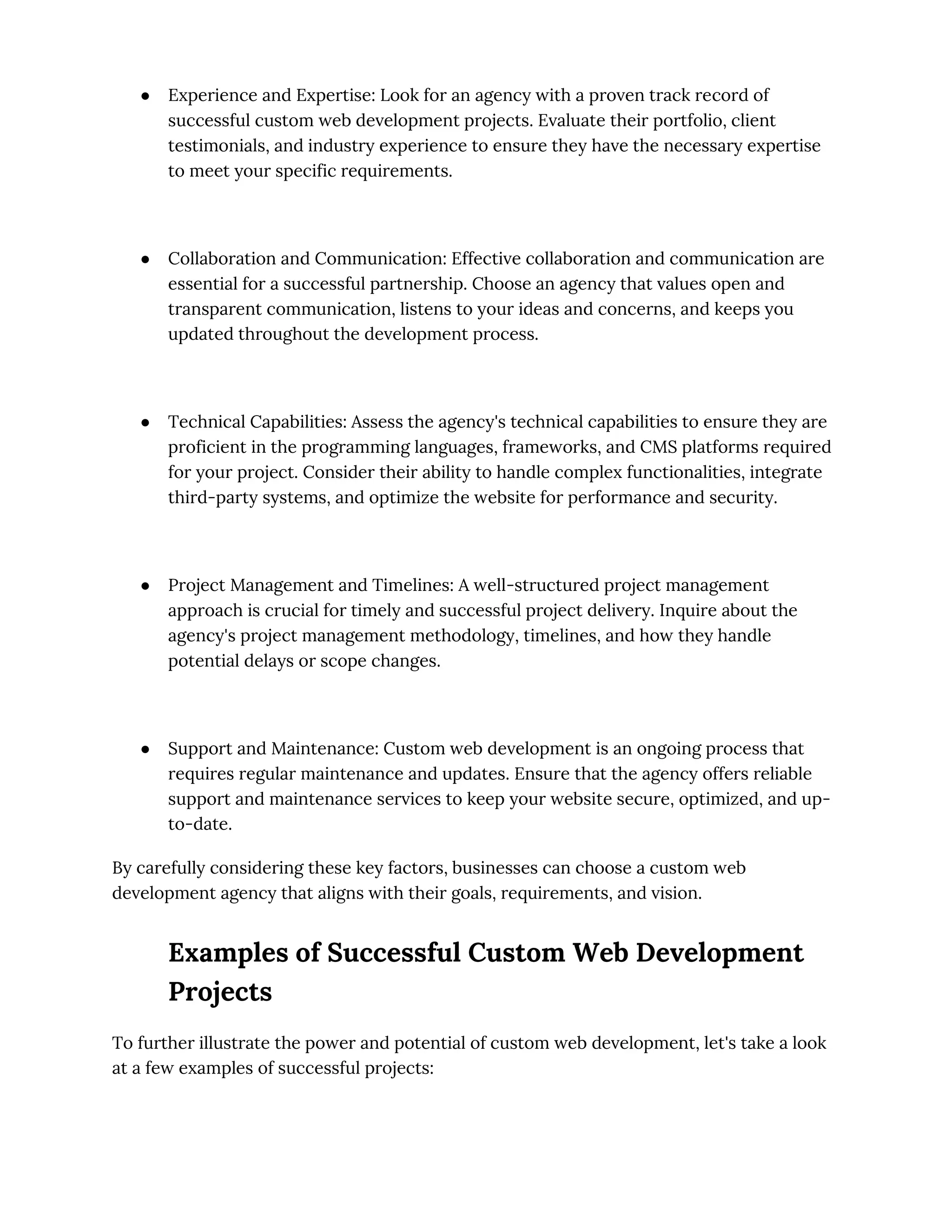 ● Experience and Expertise: Look for an agency with a proven track record of
successful custom web development projects. Evaluate their portfolio, client
testimonials, and industry experience to ensure they have the necessary expertise
to meet your specific requirements.
● Collaboration and Communication: Effective collaboration and communication are
essential for a successful partnership. Choose an agency that values open and
transparent communication, listens to your ideas and concerns, and keeps you
updated throughout the development process.
● Technical Capabilities: Assess the agency's technical capabilities to ensure they are
proficient in the programming languages, frameworks, and CMS platforms required
for your project. Consider their ability to handle complex functionalities, integrate
third-party systems, and optimize the website for performance and security.
● Project Management and Timelines: A well-structured project management
approach is crucial for timely and successful project delivery. Inquire about the
agency's project management methodology, timelines, and how they handle
potential delays or scope changes.
● Support and Maintenance: Custom web development is an ongoing process that
requires regular maintenance and updates. Ensure that the agency offers reliable
support and maintenance services to keep your website secure, optimized, and up-
to-date.
By carefully considering these key factors, businesses can choose a custom web
development agency that aligns with their goals, requirements, and vision.
Examples of Successful Custom Web Development
Projects
To further illustrate the power and potential of custom web development, let's take a look
at a few examples of successful projects:
 