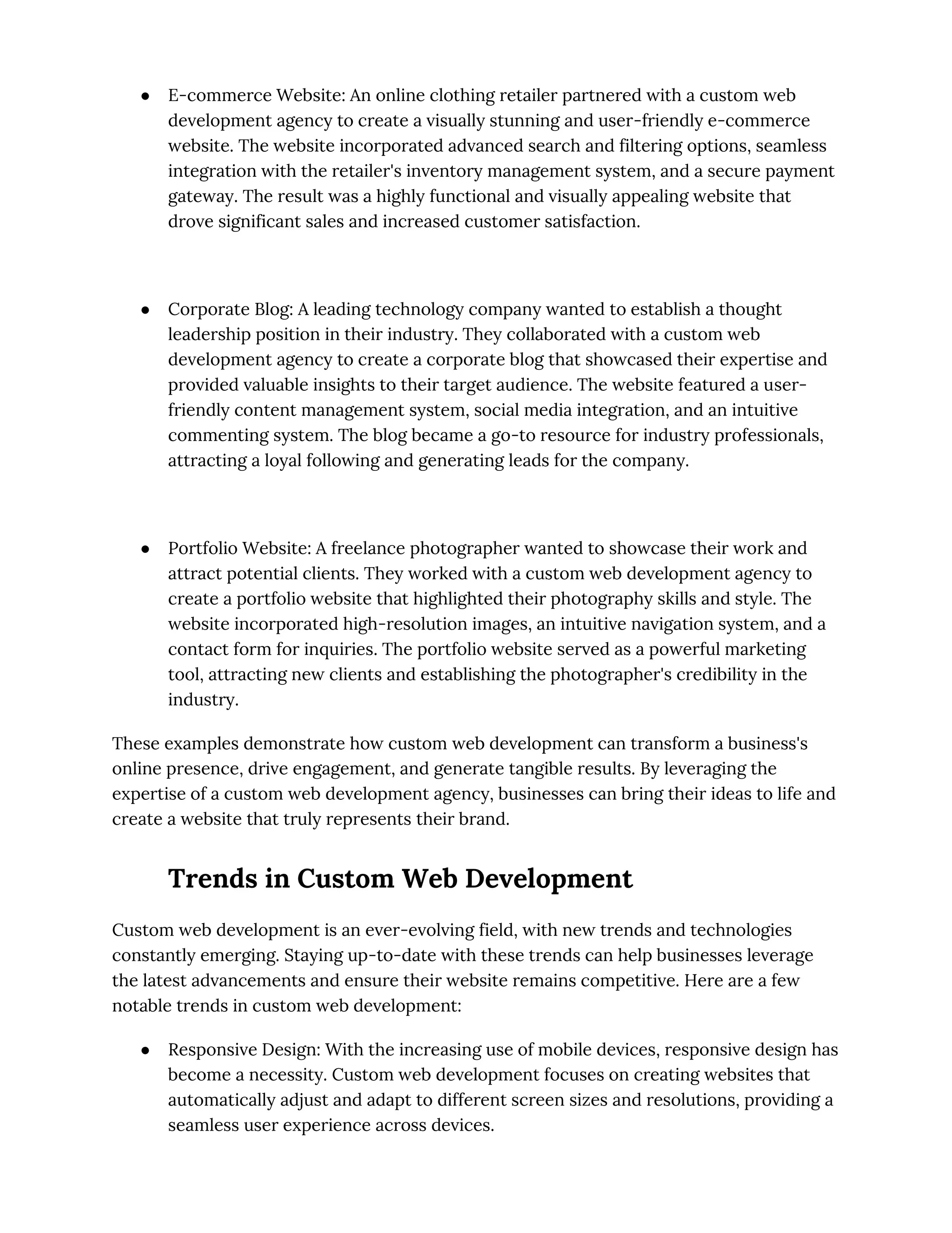 ● E-commerce Website: An online clothing retailer partnered with a custom web
development agency to create a visually stunning and user-friendly e-commerce
website. The website incorporated advanced search and filtering options, seamless
integration with the retailer's inventory management system, and a secure payment
gateway. The result was a highly functional and visually appealing website that
drove significant sales and increased customer satisfaction.
● Corporate Blog: A leading technology company wanted to establish a thought
leadership position in their industry. They collaborated with a custom web
development agency to create a corporate blog that showcased their expertise and
provided valuable insights to their target audience. The website featured a user-
friendly content management system, social media integration, and an intuitive
commenting system. The blog became a go-to resource for industry professionals,
attracting a loyal following and generating leads for the company.
● Portfolio Website: A freelance photographer wanted to showcase their work and
attract potential clients. They worked with a custom web development agency to
create a portfolio website that highlighted their photography skills and style. The
website incorporated high-resolution images, an intuitive navigation system, and a
contact form for inquiries. The portfolio website served as a powerful marketing
tool, attracting new clients and establishing the photographer's credibility in the
industry.
These examples demonstrate how custom web development can transform a business's
online presence, drive engagement, and generate tangible results. By leveraging the
expertise of a custom web development agency, businesses can bring their ideas to life and
create a website that truly represents their brand.
Trends in Custom Web Development
Custom web development is an ever-evolving field, with new trends and technologies
constantly emerging. Staying up-to-date with these trends can help businesses leverage
the latest advancements and ensure their website remains competitive. Here are a few
notable trends in custom web development:
● Responsive Design: With the increasing use of mobile devices, responsive design has
become a necessity. Custom web development focuses on creating websites that
automatically adjust and adapt to different screen sizes and resolutions, providing a
seamless user experience across devices.
 
