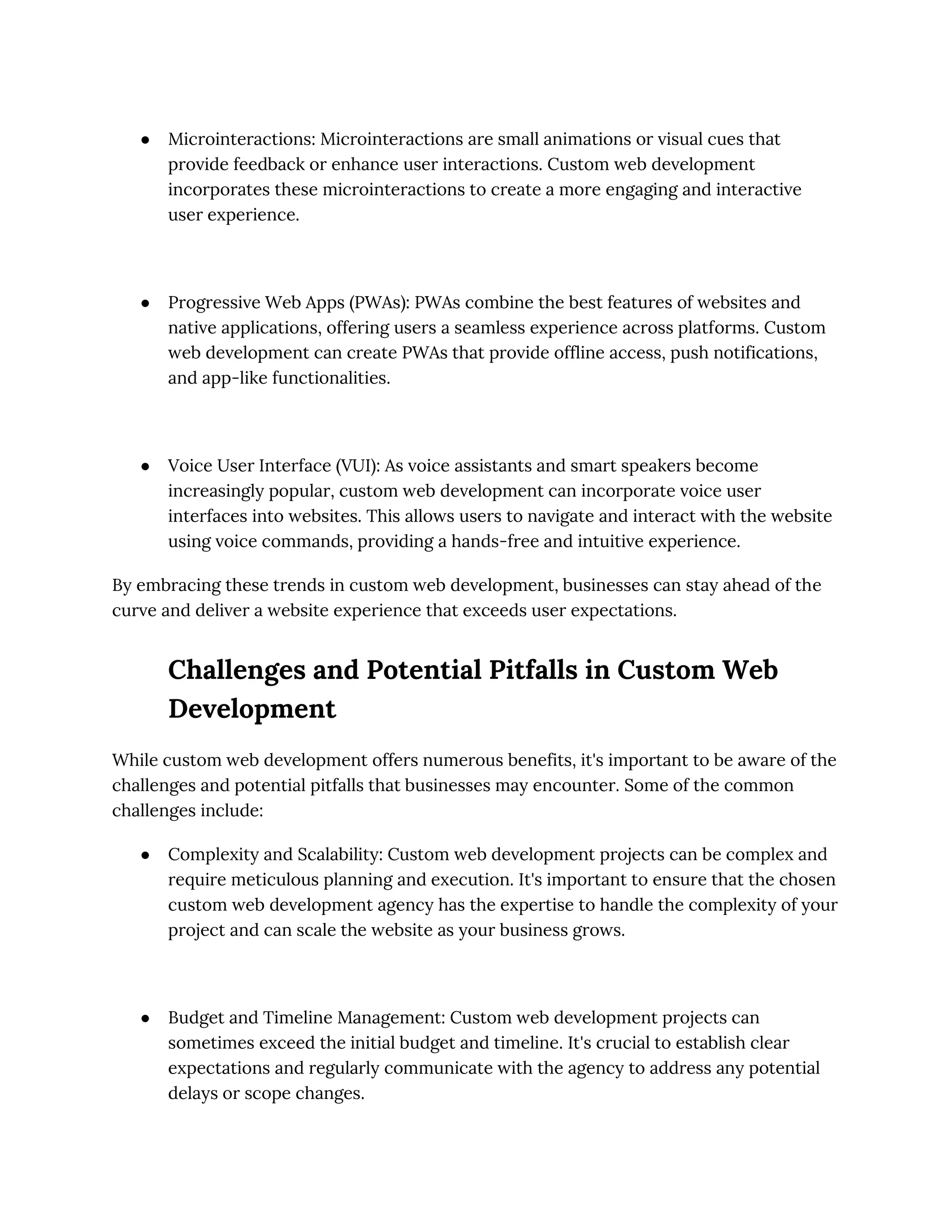 ● Microinteractions: Microinteractions are small animations or visual cues that
provide feedback or enhance user interactions. Custom web development
incorporates these microinteractions to create a more engaging and interactive
user experience.
● Progressive Web Apps (PWAs): PWAs combine the best features of websites and
native applications, offering users a seamless experience across platforms. Custom
web development can create PWAs that provide offline access, push notifications,
and app-like functionalities.
● Voice User Interface (VUI): As voice assistants and smart speakers become
increasingly popular, custom web development can incorporate voice user
interfaces into websites. This allows users to navigate and interact with the website
using voice commands, providing a hands-free and intuitive experience.
By embracing these trends in custom web development, businesses can stay ahead of the
curve and deliver a website experience that exceeds user expectations.
Challenges and Potential Pitfalls in Custom Web
Development
While custom web development offers numerous benefits, it's important to be aware of the
challenges and potential pitfalls that businesses may encounter. Some of the common
challenges include:
● Complexity and Scalability: Custom web development projects can be complex and
require meticulous planning and execution. It's important to ensure that the chosen
custom web development agency has the expertise to handle the complexity of your
project and can scale the website as your business grows.
● Budget and Timeline Management: Custom web development projects can
sometimes exceed the initial budget and timeline. It's crucial to establish clear
expectations and regularly communicate with the agency to address any potential
delays or scope changes.
 