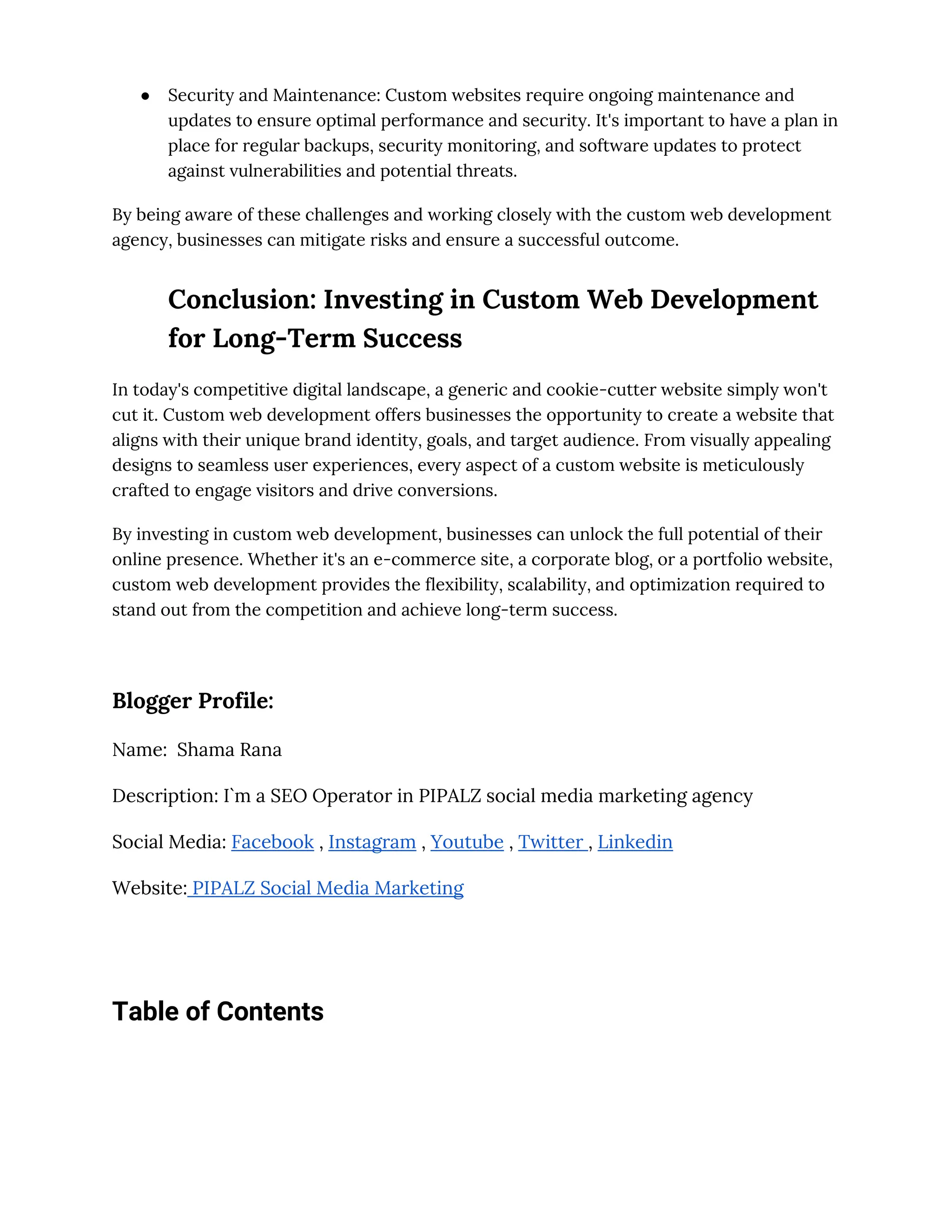 ● Security and Maintenance: Custom websites require ongoing maintenance and
updates to ensure optimal performance and security. It's important to have a plan in
place for regular backups, security monitoring, and software updates to protect
against vulnerabilities and potential threats.
By being aware of these challenges and working closely with the custom web development
agency, businesses can mitigate risks and ensure a successful outcome.
Conclusion: Investing in Custom Web Development
for Long-Term Success
In today's competitive digital landscape, a generic and cookie-cutter website simply won't
cut it. Custom web development offers businesses the opportunity to create a website that
aligns with their unique brand identity, goals, and target audience. From visually appealing
designs to seamless user experiences, every aspect of a custom website is meticulously
crafted to engage visitors and drive conversions.
By investing in custom web development, businesses can unlock the full potential of their
online presence. Whether it's an e-commerce site, a corporate blog, or a portfolio website,
custom web development provides the flexibility, scalability, and optimization required to
stand out from the competition and achieve long-term success.
Blogger Profile:
Name: Shama Rana
Description: I`m a SEO Operator in PIPALZ social media marketing agency
Social Media: Facebook , Instagram , Youtube , Twitter , Linkedin
Website: PIPALZ Social Media Marketing
Table of Contents
 