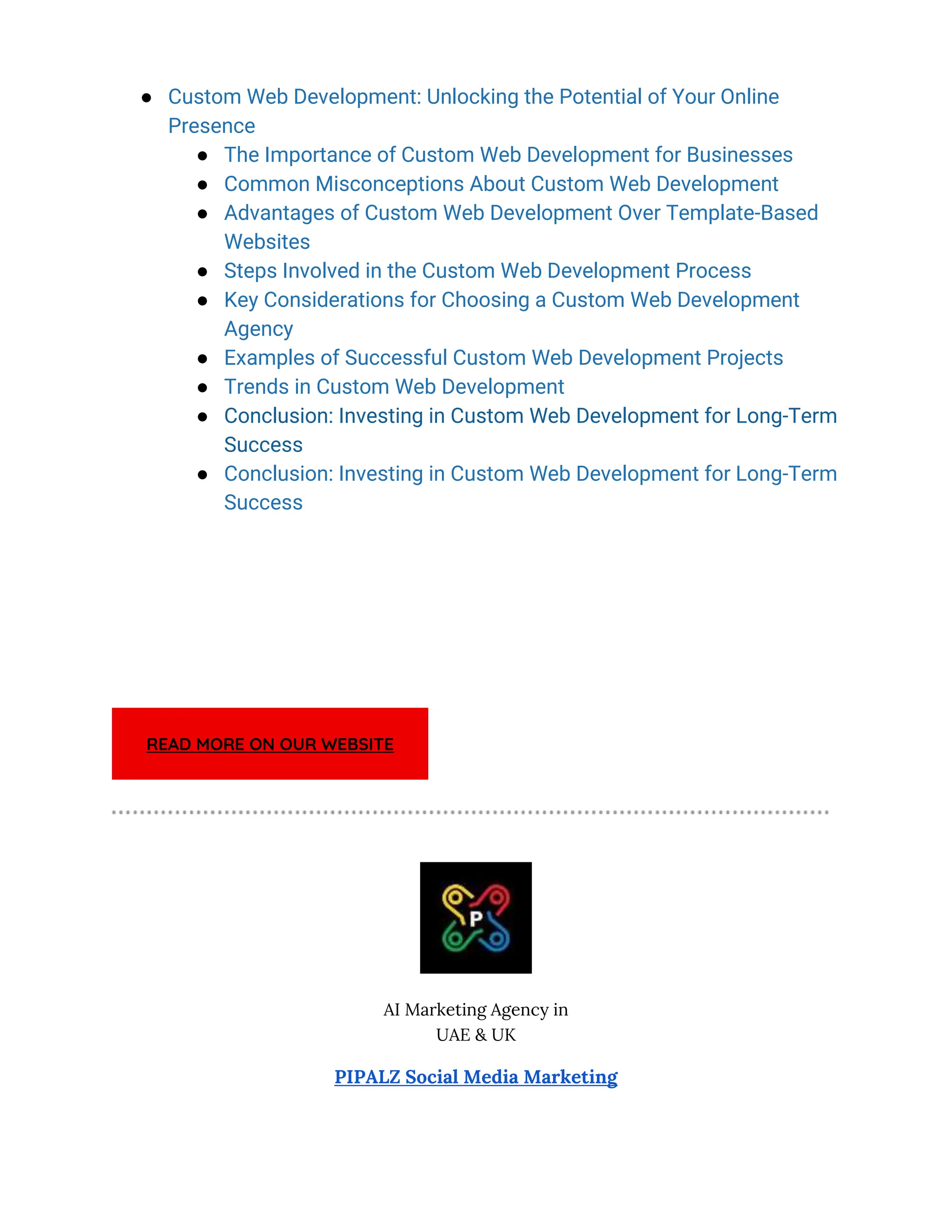 ● Custom Web Development: Unlocking the Potential of Your Online
Presence
● The Importance of Custom Web Development for Businesses
● Common Misconceptions About Custom Web Development
● Advantages of Custom Web Development Over Template-Based
Websites
● Steps Involved in the Custom Web Development Process
● Key Considerations for Choosing a Custom Web Development
Agency
● Examples of Successful Custom Web Development Projects
● Trends in Custom Web Development
● Conclusion: Investing in Custom Web Development for Long-Term
Success
● Conclusion: Investing in Custom Web Development for Long-Term
Success
READ MORE ON OUR WEBSITE
AI Marketing Agency in
UAE & UK
PIPALZ Social Media Marketing
 