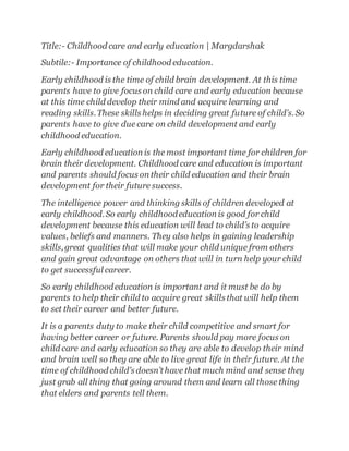 Title:- Childhood care and early education | Margdarshak
Subtile:- Importance of childhood education.
Early childhood is the time of child brain development. At this time
parents have to give focus on child care and early education because
at this time child develop their mind and acquire learning and
reading skills.These skills helps in deciding great future of child’s.So
parents have to give due care on child development and early
childhood education.
Early childhood education is the most important time for children for
brain their development. Childhood care and education is important
and parents should focus on their child education and their brain
development for their future success.
The intelligence power and thinking skills of children developed at
early childhood.So early childhoodeducation is good for child
development because this education will lead to child’s to acquire
values, beliefs and manners. They also helps in gaining leadership
skills,great qualities that will make your child unique from others
and gain great advantage on others that will in turn help your child
to get successful career.
So early childhoodeducation is important and it must be do by
parents to help their child to acquire great skills that will help them
to set their career and better future.
It is a parents duty to make their child competitive and smart for
having better career or future. Parents should pay more focus on
child care and early education so they are able to develop their mind
and brain well so they are able to live great life in their future. At the
time of childhood child’s doesn’t have that much mind and sense they
just grab all thing that going around them and learn all those thing
that elders and parents tell them.
 