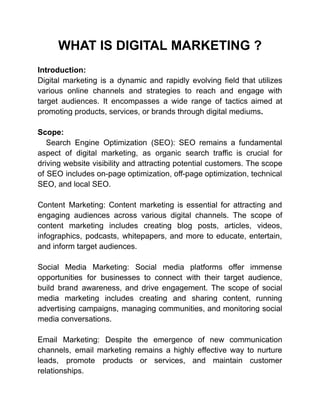WHAT IS DIGITAL MARKETING ?
Introduction:
Digital marketing is a dynamic and rapidly evolving field that utilizes
various online channels and strategies to reach and engage with
target audiences. It encompasses a wide range of tactics aimed at
promoting products, services, or brands through digital mediums.
Scope:
Search Engine Optimization (SEO): SEO remains a fundamental
aspect of digital marketing, as organic search traffic is crucial for
driving website visibility and attracting potential customers. The scope
of SEO includes on-page optimization, off-page optimization, technical
SEO, and local SEO.
Content Marketing: Content marketing is essential for attracting and
engaging audiences across various digital channels. The scope of
content marketing includes creating blog posts, articles, videos,
infographics, podcasts, whitepapers, and more to educate, entertain,
and inform target audiences.
Social Media Marketing: Social media platforms offer immense
opportunities for businesses to connect with their target audience,
build brand awareness, and drive engagement. The scope of social
media marketing includes creating and sharing content, running
advertising campaigns, managing communities, and monitoring social
media conversations.
Email Marketing: Despite the emergence of new communication
channels, email marketing remains a highly effective way to nurture
leads, promote products or services, and maintain customer
relationships.
 
