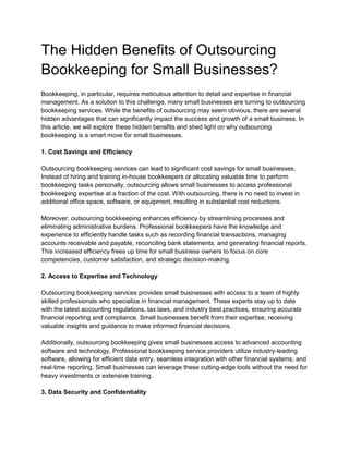The Hidden Benefits of Outsourcing
Bookkeeping for Small Businesses?
Bookkeeping, in particular, requires meticulous attention to detail and expertise in financial
management. As a solution to this challenge, many small businesses are turning to outsourcing
bookkeeping services. While the benefits of outsourcing may seem obvious, there are several
hidden advantages that can significantly impact the success and growth of a small business. In
this article, we will explore these hidden benefits and shed light on why outsourcing
bookkeeping is a smart move for small businesses.
1. Cost Savings and Efficiency
Outsourcing bookkeeping services can lead to significant cost savings for small businesses.
Instead of hiring and training in-house bookkeepers or allocating valuable time to perform
bookkeeping tasks personally, outsourcing allows small businesses to access professional
bookkeeping expertise at a fraction of the cost. With outsourcing, there is no need to invest in
additional office space, software, or equipment, resulting in substantial cost reductions.
Moreover, outsourcing bookkeeping enhances efficiency by streamlining processes and
eliminating administrative burdens. Professional bookkeepers have the knowledge and
experience to efficiently handle tasks such as recording financial transactions, managing
accounts receivable and payable, reconciling bank statements, and generating financial reports.
This increased efficiency frees up time for small business owners to focus on core
competencies, customer satisfaction, and strategic decision-making.
2. Access to Expertise and Technology
Outsourcing bookkeeping services provides small businesses with access to a team of highly
skilled professionals who specialize in financial management. These experts stay up to date
with the latest accounting regulations, tax laws, and industry best practices, ensuring accurate
financial reporting and compliance. Small businesses benefit from their expertise, receiving
valuable insights and guidance to make informed financial decisions.
Additionally, outsourcing bookkeeping gives small businesses access to advanced accounting
software and technology. Professional bookkeeping service providers utilize industry-leading
software, allowing for efficient data entry, seamless integration with other financial systems, and
real-time reporting. Small businesses can leverage these cutting-edge tools without the need for
heavy investments or extensive training.
3. Data Security and Confidentiality
 