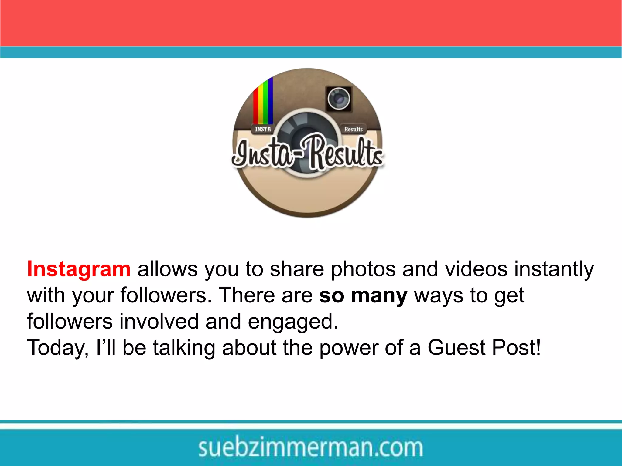 Instagram allows you to share photos and videos instantly
with your followers. There are so many ways to get
followers involved and engaged.
Today, I’ll be talking about the power of a Guest Post!
 