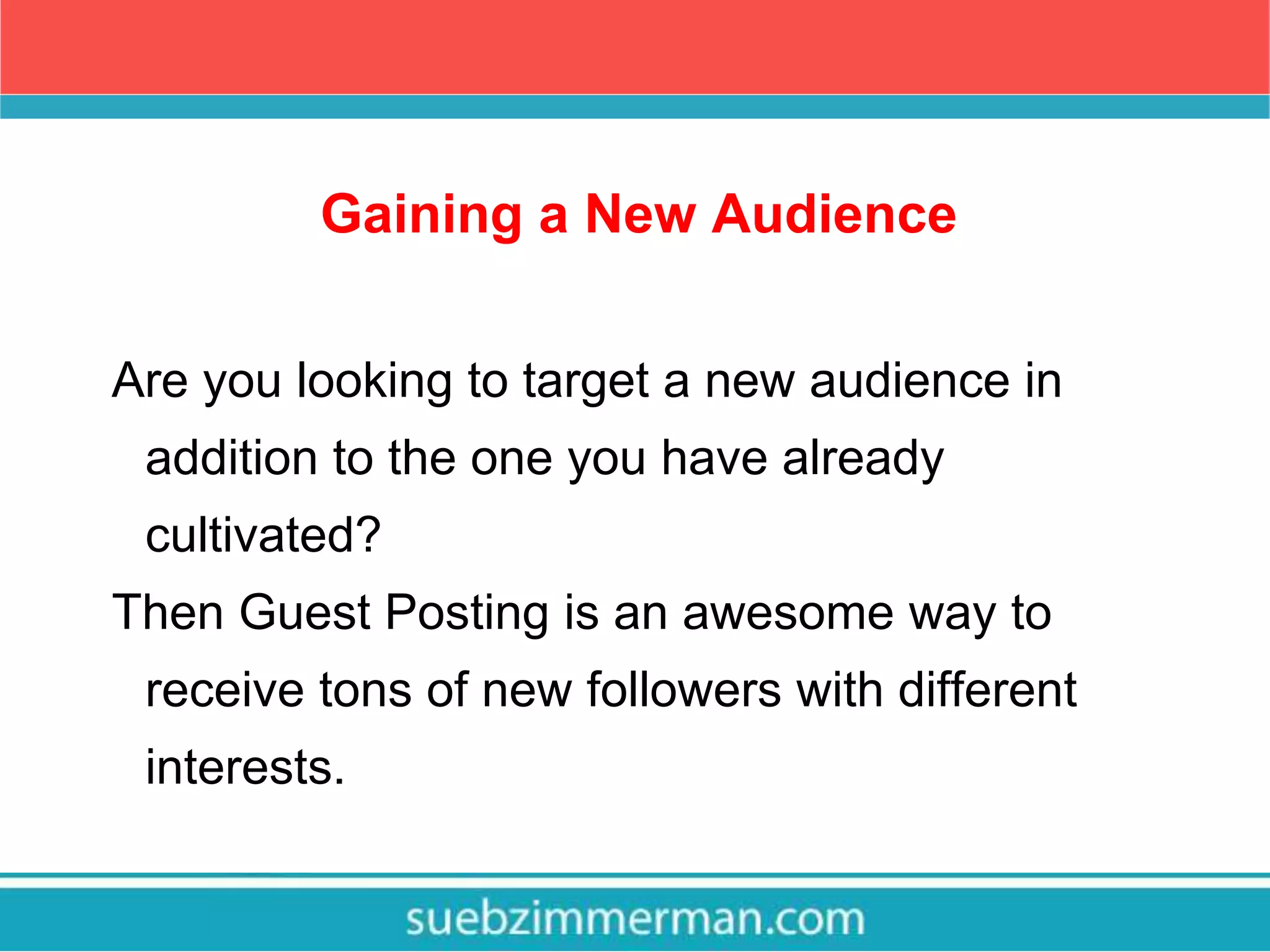 Gaining a New Audience
Are you looking to target a new audience in
addition to the one you have already
cultivated?
Then Guest Posting is an awesome way to
receive tons of new followers with different
interests.
 