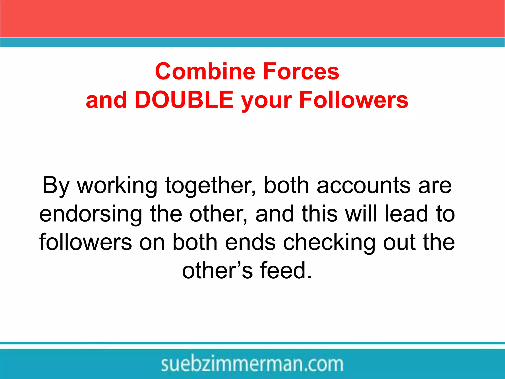 Combine Forces
and DOUBLE your Followers
By working together, both accounts are
endorsing the other, and this will lead to
followers on both ends checking out the
other’s feed.
 