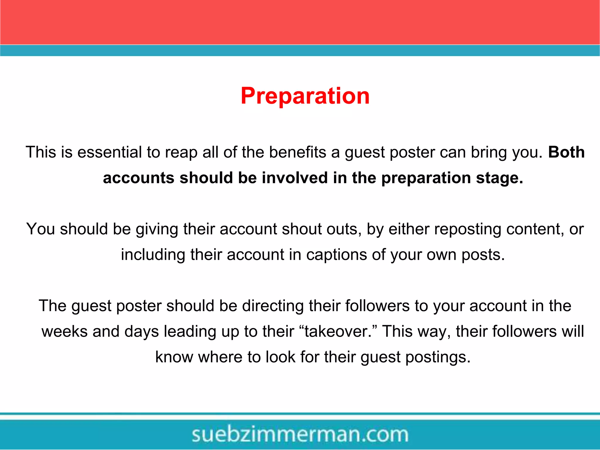 Preparation
This is essential to reap all of the benefits a guest poster can bring you. Both
accounts should be involved in the preparation stage.
You should be giving their account shout outs, by either reposting content, or
including their account in captions of your own posts.
The guest poster should be directing their followers to your account in the
weeks and days leading up to their “takeover.” This way, their followers will
know where to look for their guest postings.
 
