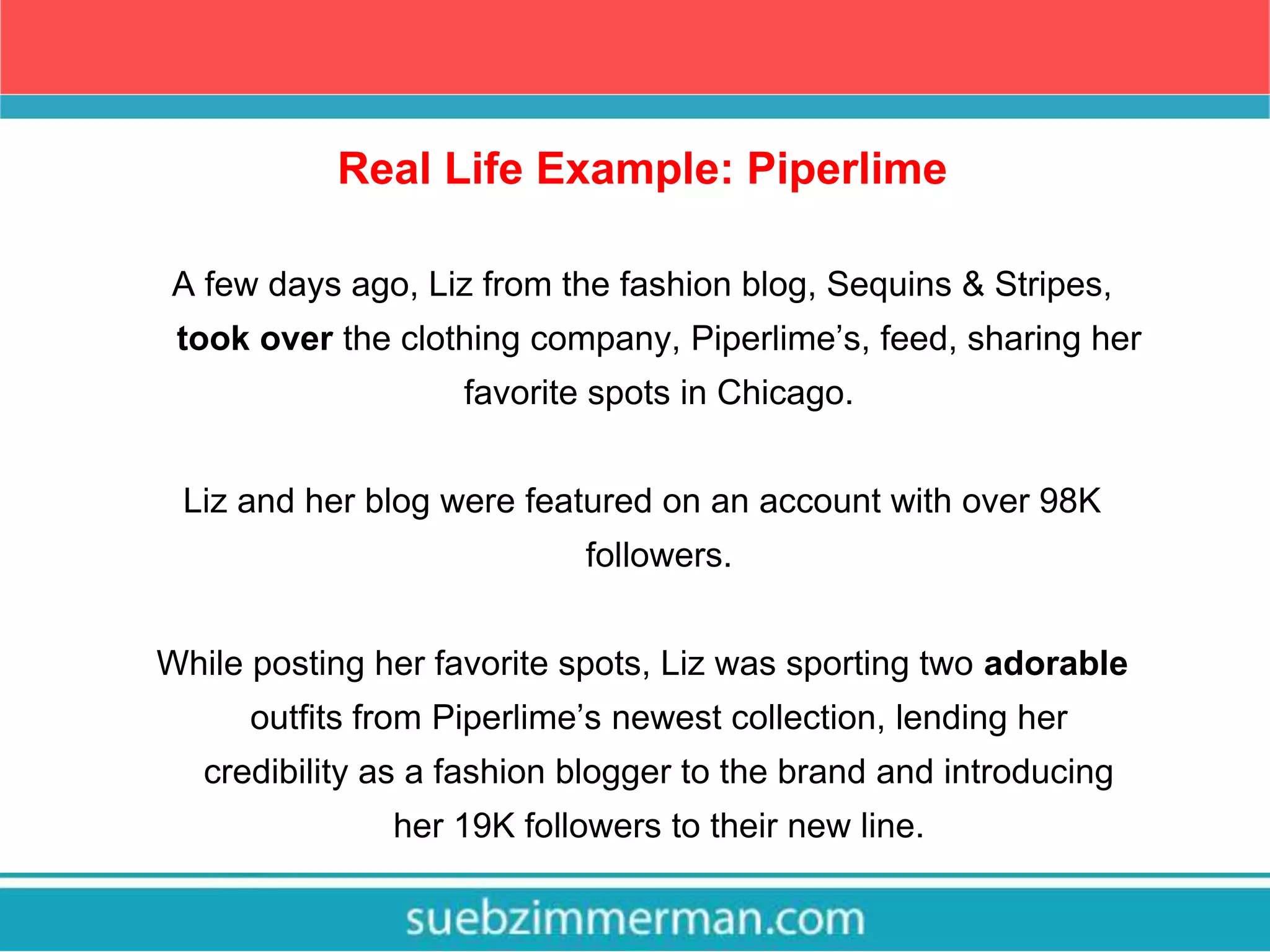 Real Life Example: Piperlime
A few days ago, Liz from the fashion blog, Sequins & Stripes,
took over the clothing company, Piperlime’s, feed, sharing her
favorite spots in Chicago.
Liz and her blog were featured on an account with over 98K
followers.
While posting her favorite spots, Liz was sporting two adorable
outfits from Piperlime’s newest collection, lending her
credibility as a fashion blogger to the brand and introducing
her 19K followers to their new line.
 