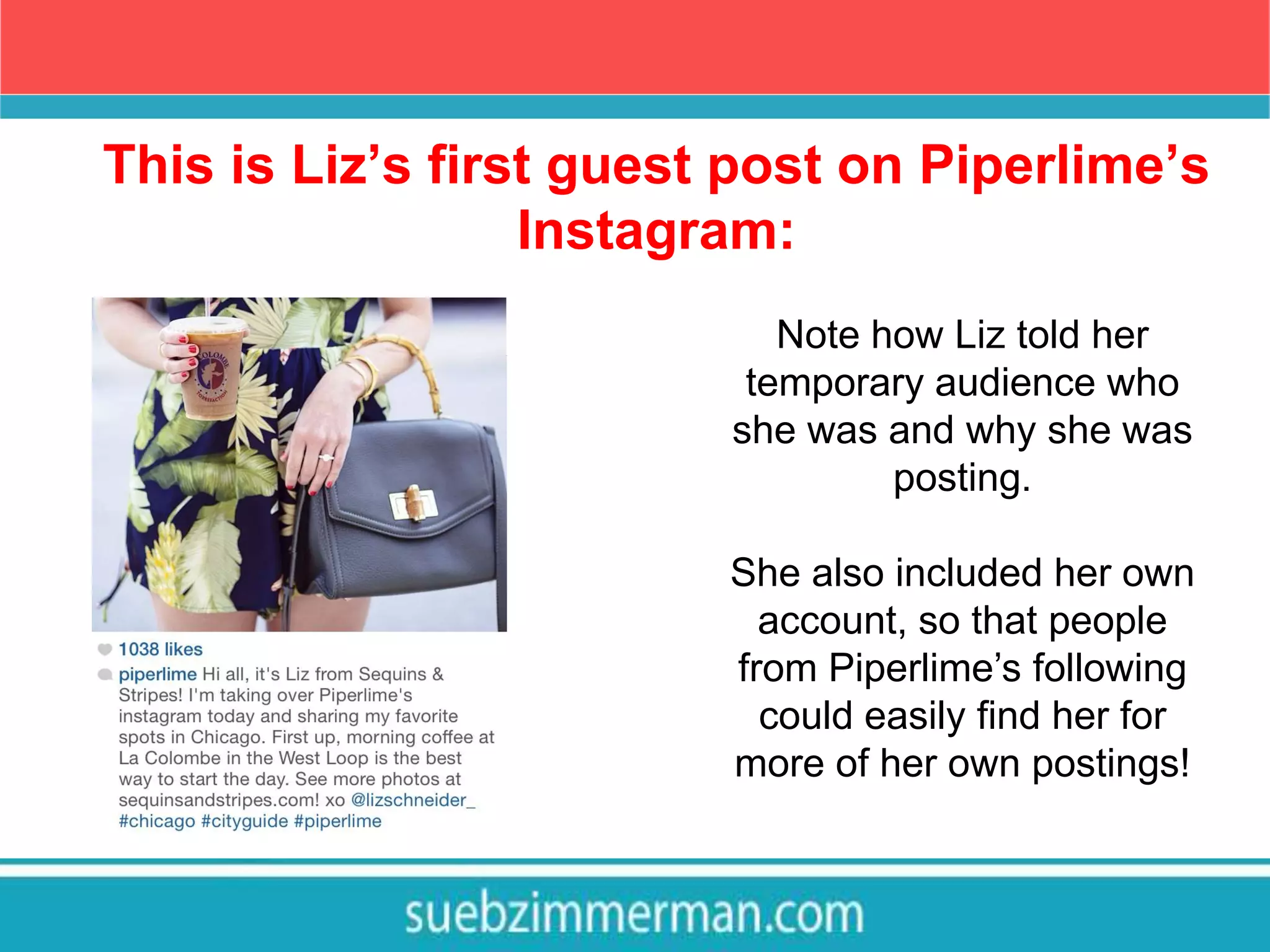 This is Liz’s first guest post on Piperlime’s
Instagram:
Note how Liz told her
temporary audience who
she was and why she was
posting.
She also included her own
account, so that people
from Piperlime’s following
could easily find her for
more of her own postings!
 