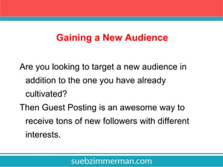 Gaining a New Audience
Are you looking to target a new audience in
addition to the one you have already
cultivated?
Then Guest Posting is an awesome way to
receive tons of new followers with different
interests.
 