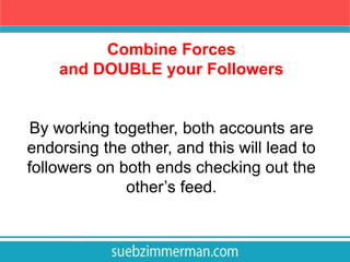 Combine Forces
and DOUBLE your Followers
By working together, both accounts are
endorsing the other, and this will lead to
followers on both ends checking out the
other’s feed.
 