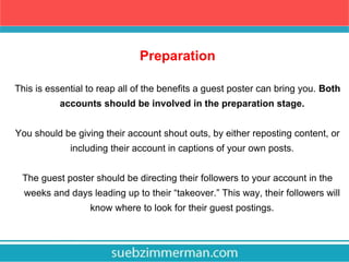 Preparation
This is essential to reap all of the benefits a guest poster can bring you. Both
accounts should be involved in the preparation stage.
You should be giving their account shout outs, by either reposting content, or
including their account in captions of your own posts.
The guest poster should be directing their followers to your account in the
weeks and days leading up to their “takeover.” This way, their followers will
know where to look for their guest postings.
 