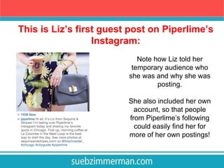 This is Liz’s first guest post on Piperlime’s
Instagram:
Note how Liz told her
temporary audience who
she was and why she was
posting.
She also included her own
account, so that people
from Piperlime’s following
could easily find her for
more of her own postings!
 