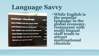 Language Savvy
•While English is
the popular
language in the
global economy,
restaurant with
multi-lingual
staff tends to
attract
multinational
clientele
 