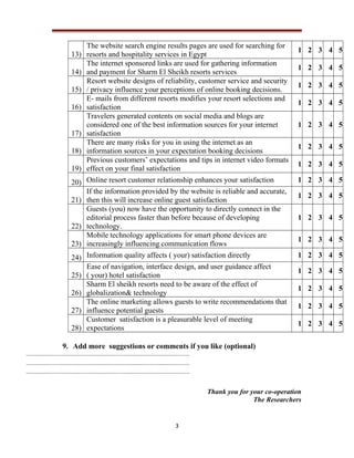 13)
14)
15)
16)
17)
18)
19)

The website search engine results pages are used for searching for
resorts and hospitality services in Egypt
The internet sponsored links are used for gathering information
and payment for Sharm El Sheikh resorts services
Resort website designs of reliability, customer service and security
/ privacy influence your perceptions of online booking decisions.
E- mails from different resorts modifies your resort selections and
satisfaction
Travelers generated contents on social media and blogs are
considered one of the best information sources for your internet
satisfaction
There are many risks for you in using the internet as an
information sources in your expectation booking decisions
Previous customers’ expectations and tips in internet video formats
effect on your final satisfaction

1 2 3 4 5
1 2 3 4 5
1 2 3 4 5
1 2 3 4 5
1 2 3 4 5
1 2 3 4 5
1 2 3 4 5

20) Online resort customer relationship enhances your satisfaction
If the information provided by the website is reliable and accurate,
21) then this will increase online guest satisfaction
Guests (you) now have the opportunity to directly connect in the
editorial process faster than before because of developing
22) technology.
Mobile technology applications for smart phone devices are
23) increasingly influencing communication flows

1 2 3 4 5

24) Information quality affects ( your) satisfaction directly
Ease of navigation, interface design, and user guidance affect
25) ( your) hotel satisfaction
Sharm El sheikh resorts need to be aware of the effect of
26) globalization& technology
The online marketing allows guests to write recommendations that
27) influence potential guests
Customer satisfaction is a pleasurable level of meeting
28) expectations

1 2 3 4 5

1 2 3 4 5
1 2 3 4 5
1 2 3 4 5

1 2 3 4 5
1 2 3 4 5
1 2 3 4 5
1 2 3 4 5

9. Add more suggestions or comments if you like (optional)

Thank you for your co-operation
The Researchers

3

 