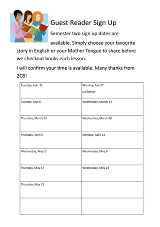 Guest Reader Sign Up
                      Semester two sign up dates are
                 available. Simply choose your favourite
story in English or your Mother Tongue to share before
we checkout books each lesson.
I will confirm your time is available. Many thanks from
2CB!
 Tuesday, Feb 21                    Monday, Feb 27
                                    Liz Edman


 Tuesday, Mar 6                     Wednesday, March 14




 Thursday, March 22                 Wednesday, March 28




 Thursday, April 5                  Monday, April 23




 Wednesday, May 2                   Wednesday, May 9




 Thursday, May 17                   Wednesday, May 23




 Thursday, May 31
 