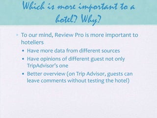 Which is more important to a
hotel? Why?
• To our mind, Review Pro is more important to
hoteliers
• Have more data from different sources
• Have opinions of different guest not only
TripAdvisor’s one
• Better overview (on Trip Advisor, guests can
leave comments without testing the hotel)

 