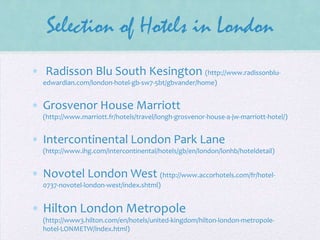 Selection of Hotels in London
• Radisson Blu South Kesington (http://www.radissonbluedwardian.com/london-hotel-gb-sw7-5bt/gbvander/home)

• Grosvenor House Marriott
(http://www.marriott.fr/hotels/travel/longh-grosvenor-house-a-jw-marriott-hotel/)

• Intercontinental London Park Lane
(http://www.ihg.com/intercontinental/hotels/gb/en/london/lonhb/hoteldetail)

• Novotel London West (http://www.accorhotels.com/fr/hotel0737-novotel-london-west/index.shtml)

• Hilton London Metropole
(http://www3.hilton.com/en/hotels/united-kingdom/hilton-london-metropolehotel-LONMETW/index.html)

 
