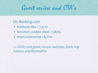 Guest review and OTA’s
• On Booking.com
• Radisson Blu = 7,6/10
• Novotel London West =7,8/10
• Intercontinental =8,7/10
=> OTA’s and guest review matches, both Trip
Advisor and ReviewPro

 