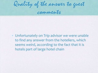 Quality of the answer to guest
comments

• Unfortunately on Trip advisor we were unable
to find any answer from the hoteliers, which
seems weird, according to the fact that it is
hotels part of large hotel chain

 
