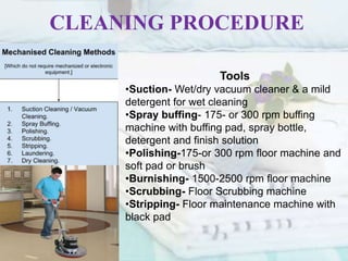 CLEANING PROCEDURE
Tools
•Suction- Wet/dry vacuum cleaner & a mild
detergent for wet cleaning
•Spray buffing- 175- or 300 rpm buffing
machine with buffing pad, spray bottle,
detergent and finish solution
•Polishing-175-or 300 rpm floor machine and
soft pad or brush
•Burnishing- 1500-2500 rpm floor machine
•Scrubbing- Floor Scrubbing machine
•Stripping- Floor maintenance machine with
black pad
 