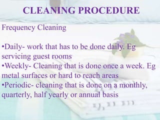 CLEANING PROCEDURE
Frequency Cleaning
•Daily- work that has to be done daily. Eg
servicing guest rooms
•Weekly- Cleaning that is done once a week. Eg
metal surfaces or hard to reach areas
•Periodic- cleaning that is done on a monthly,
quarterly, half yearly or annual basis
 