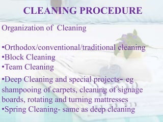 CLEANING PROCEDURE
Organization of Cleaning
•Orthodox/conventional/traditional cleaning
•Block Cleaning
•Team Cleaning
•Deep Cleaning and special projects- eg
shampooing of carpets, cleaning of signage
boards, rotating and turning mattresses
•Spring Cleaning- same as deep cleaning
 