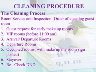 CLEANING PROCEDURE
The Cleaning Process
Room Service and Inspection- Order of cleaning guest
room
1. Guest request for early make up rooms
2. VIP rooms (before 11:00 am)
3. Arrival/ Departure Rooms
4. Departure Rooms
5. Occupied rooms( with make up my room sign
posted)
6. Stayover
7. Re –Check DND
 