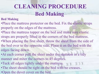 CLEANING PROCEDURE
Bed Making
Bed Making
•Place the mattress protector on the bed. Fix the elastic straps
properly on the edges of the mattress.
•Place the mattress topper on the bed and make sure elastic
straps are properly fitted in the corners of the bed mattress.
•When placing the first sheet, throw the sheet from the side of
the bed over to the opposite side. Place it on the bed with the
edges facing down.
•At each corner pull the sheet under the mattress in a tidy
manner and miter the corners to 45 degrees.
•Tuck all edges tightly under the mattress.
•The sheet should be tight on the bed with no creases..
•Open the duvet cover on the bed.
 