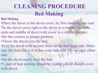 CLEANING PROCEDURE
Bed Making
Bed Making
•Place the duvet in the duvet cover, by first inserting one end.
Tie the duvet cover tight to the duvet in a rosette. Tie both
ends and middle of duvet with cover in a similar manner.
•Set the corners in proper position.
•Throw the duvet over the bed.
•Fold the duvet with second sheet on the bed head side. Make
sure the fold size is 8 inches wide and neat. Do not tuck either
side.
•Set the duvet neatly over the bed.
•¾ part of bed skirting should be visible rest all should cover
with duvet.
 