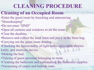 CLEANING PROCEDURE
Cleaning of an Occupied Room
•Enter the guest room by knocking and announcing
“Housekeeping”
•Do not enter “DND”
•Open all curtains and windows to air the room
•Clear the dustbins.
•Remove and collect the used linen and put it in the linen bag.
•Carrying out the guest room dusting.
•Checking the functionality of light bulbs, television, electric
kettle, and intercom device
•Making the bed.
•Tidying of guest personal belonging in room
•Cleaning the bathroom and replenishing the bathroom supplies.
•Vacuuming of carpet and bedside mats.
 
