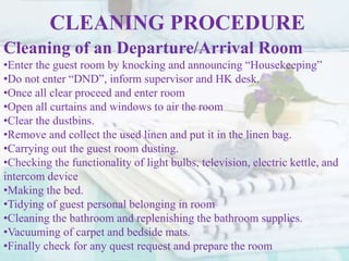 CLEANING PROCEDURE
Cleaning of an Departure/Arrival Room
•Enter the guest room by knocking and announcing “Housekeeping”
•Do not enter “DND”, inform supervisor and HK desk.
•Once all clear proceed and enter room
•Open all curtains and windows to air the room
•Clear the dustbins.
•Remove and collect the used linen and put it in the linen bag.
•Carrying out the guest room dusting.
•Checking the functionality of light bulbs, television, electric kettle, and
intercom device
•Making the bed.
•Tidying of guest personal belonging in room
•Cleaning the bathroom and replenishing the bathroom supplies.
•Vacuuming of carpet and bedside mats.
•Finally check for any quest request and prepare the room
 