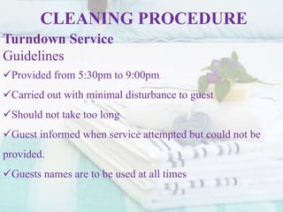 CLEANING PROCEDURE
Turndown Service
Guidelines
Provided from 5:30pm to 9:00pm
Carried out with minimal disturbance to guest
Should not take too long
Guest informed when service attempted but could not be
provided.
Guests names are to be used at all times
 