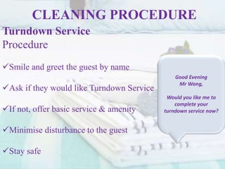 CLEANING PROCEDURE
Turndown Service
Procedure
Smile and greet the guest by name
Ask if they would like Turndown Service
If not, offer basic service & amenity
Minimise disturbance to the guest
Stay safe
Good Evening
Mr Wang,
Would you like me to
complete your
turndown service now?
 