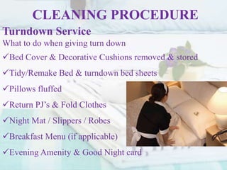 CLEANING PROCEDURE
Turndown Service
What to do when giving turn down
Bed Cover & Decorative Cushions removed & stored
Tidy/Remake Bed & turndown bed sheets
Pillows fluffed
Return PJ’s & Fold Clothes
Night Mat / Slippers / Robes
Breakfast Menu (if applicable)
Evening Amenity & Good Night card
 