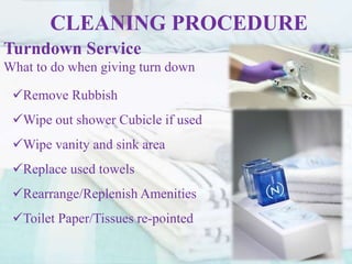 CLEANING PROCEDURE
Turndown Service
What to do when giving turn down
Remove Rubbish
Wipe out shower Cubicle if used
Wipe vanity and sink area
Replace used towels
Rearrange/Replenish Amenities
Toilet Paper/Tissues re-pointed
 