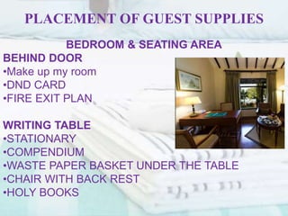 PLACEMENT OF GUEST SUPPLIES
BEDROOM & SEATING AREA
BEHIND DOOR
•Make up my room
•DND CARD
•FIRE EXIT PLAN
WRITING TABLE
•STATIONARY
•COMPENDIUM
•WASTE PAPER BASKET UNDER THE TABLE
•CHAIR WITH BACK REST
•HOLY BOOKS
 