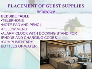 PLACEMENT OF GUEST SUPPLIES
BEDROOM
BEDSIDE TABLE
•TELEPHONE
•NOTE PAD AND PENCIL
•PILLOW MENU
•ALARM CLOCK WITH DOCKING STAND FOR
IPHONE AND CHARGING CODES
•COMPLIMENTARY
BOTTLES OF WATER
 