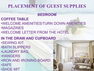 PLACEMENT OF GUEST SUPPLIES
BEDROOM
COFFEE TABLE
•WELCOME AMENITIES/TURN DOWN AMENITIES
•MAGAZINES
•WELCOME LETTER FROM THE HOTEL
IN THE DRAW AND CUPBOARD
•SEWING KIT
•BATH SLIPPERS
•LAUNDRY BAG
•HANGERS
•IRON AND IRONING BOARD
•SAFE
•SHOE MIT
 