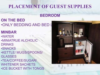 PLACEMENT OF GUEST SUPPLIES
BEDROOM
ON THE BED
•ONLY BEDDING AND BED LINENE
MINBAR
•WATER
•MINIATRUE ALCHOLIC
DRINKS
•SNACKS
•KETTLE/ MUGS/SPOONS/
GLASSES
•TEA/COFFEE/SUGAR/
WHITENER SACHETS
•ICE BUCKET WITH TONGS
 