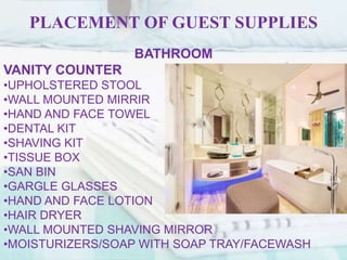 PLACEMENT OF GUEST SUPPLIES
BATHROOM
VANITY COUNTER
•UPHOLSTERED STOOL
•WALL MOUNTED MIRRIR
•HAND AND FACE TOWEL
•DENTAL KIT
•SHAVING KIT
•TISSUE BOX
•SAN BIN
•GARGLE GLASSES
•HAND AND FACE LOTION
•HAIR DRYER
•WALL MOUNTED SHAVING MIRROR
•MOISTURIZERS/SOAP WITH SOAP TRAY/FACEWASH
 