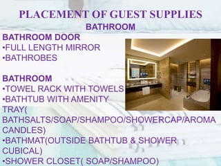 PLACEMENT OF GUEST SUPPLIES
BATHROOM
BATHROOM DOOR
•FULL LENGTH MIRROR
•BATHROBES
BATHROOM
•TOWEL RACK WITH TOWELS
•BATHTUB WITH AMENITY
TRAY(
BATHSALTS/SOAP/SHAMPOO/SHOWERCAP/AROMA
CANDLES)
•BATHMAT(OUTSIDE BATHTUB & SHOWER
CUBICAL)
•SHOWER CLOSET( SOAP/SHAMPOO)
 