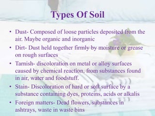 Types Of Soil
• Dust- Composed of loose particles deposited from the
air. Maybe organic and inorganic
• Dirt- Dust held together firmly by moisture or grease
on rough surfaces
• Tarnish- discoloration on metal or alloy surfaces
caused by chemical reaction, from substances found
in air, water and foodstuff.
• Stain- Discoloration of hard or soft surface by a
substance containing dyes, proteins, acids or alkalis
• Foreign matters- Dead flowers, substances in
ashtrays, waste in waste bins
 